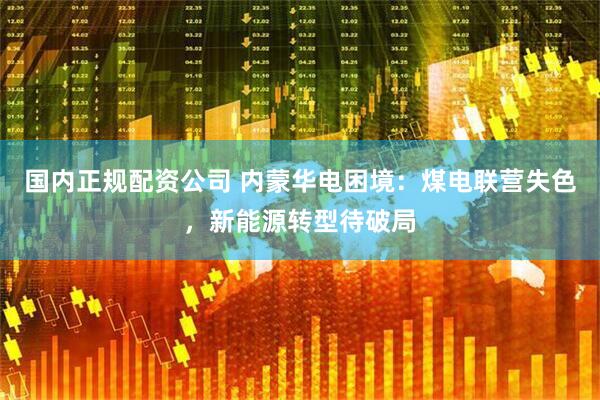 国内正规配资公司 内蒙华电困境：煤电联营失色，新能源转型待破局