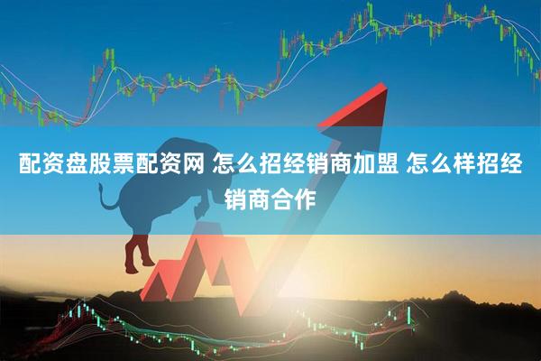 配资盘股票配资网 怎么招经销商加盟 怎么样招经销商合作