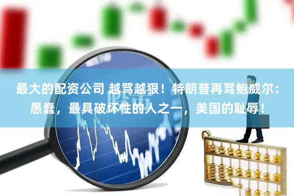 最大的配资公司 越骂越狠！特朗普再骂鲍威尔：愚蠢，最具破坏性的人之一，美国的耻辱！
