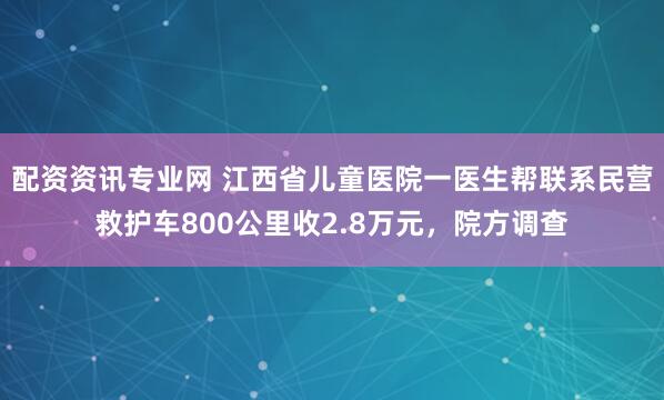 配资资讯专业网 江西省儿童医院一医生帮联系民营救护车800公里收2.8万元，院方调查