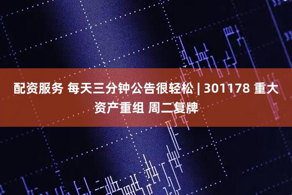 配资服务 每天三分钟公告很轻松 | 301178 重大资产重组 周二复牌