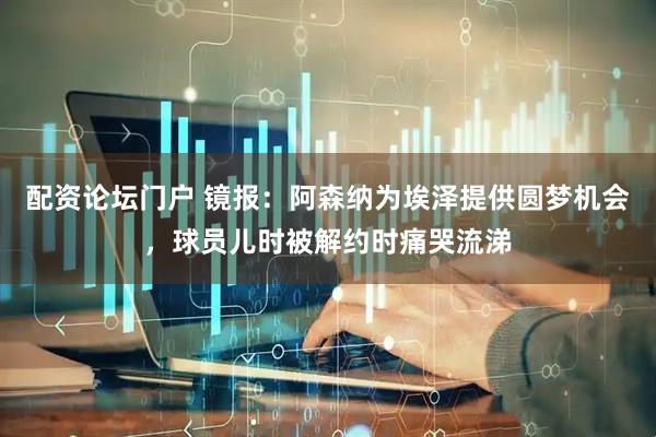 配资论坛门户 镜报：阿森纳为埃泽提供圆梦机会，球员儿时被解约时痛哭流涕