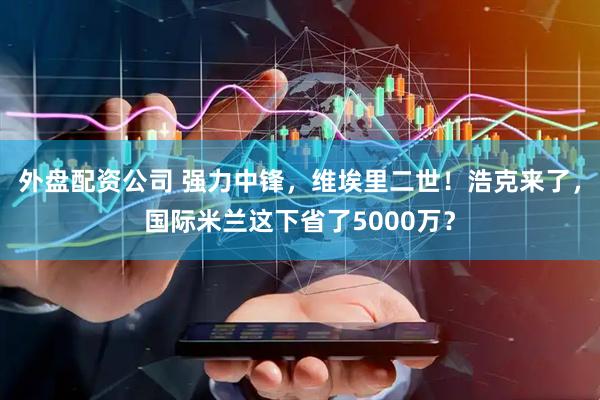 外盘配资公司 强力中锋，维埃里二世！浩克来了，国际米兰这下省了5000万？