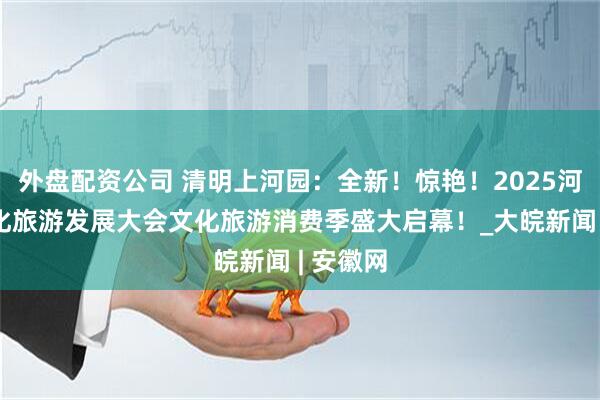 外盘配资公司 清明上河园：全新！惊艳！2025河南省文化旅游发展大会文化旅游消费季盛大启幕！_大皖新闻 | 安徽网