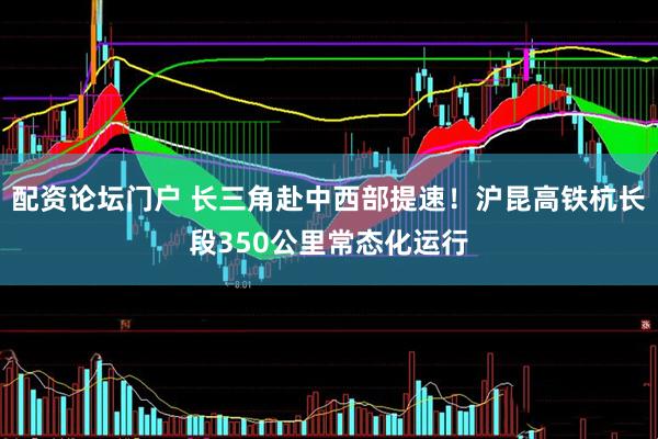 配资论坛门户 长三角赴中西部提速！沪昆高铁杭长段350公里常态化运行
