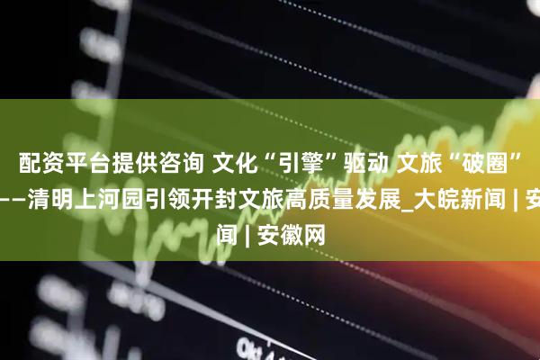 配资平台提供咨询 文化“引擎”驱动 文旅“破圈”出彩——清明上河园引领开封文旅高质量发展_大皖新闻 | 安徽网