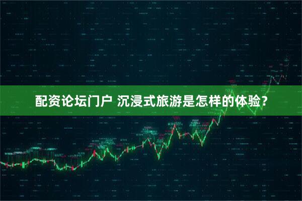 配资论坛门户 沉浸式旅游是怎样的体验？