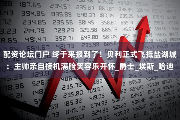 配资论坛门户 终于来报到了！贝利正式飞抵盐湖城：主帅亲自接机满脸笑容乐开怀_爵士_埃斯_哈迪