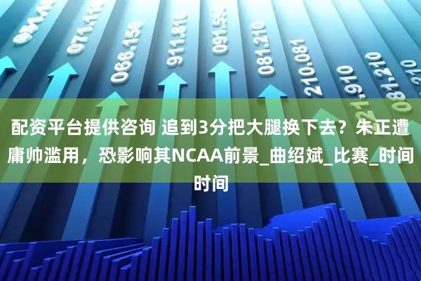 配资平台提供咨询 追到3分把大腿换下去？朱正遭庸帅滥用，恐影响其NCAA前景_曲绍斌_比赛_时间