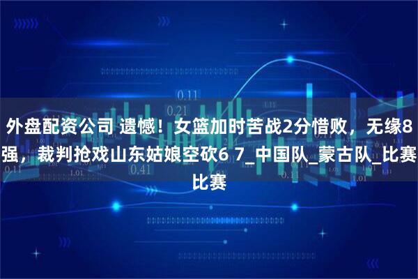 外盘配资公司 遗憾！女篮加时苦战2分惜败，无缘8强，裁判抢戏山东姑娘空砍6 7_中国队_蒙古队_比赛