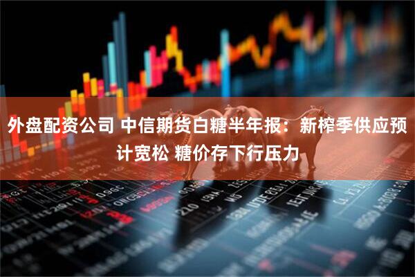 外盘配资公司 中信期货白糖半年报：新榨季供应预计宽松 糖价存下行压力