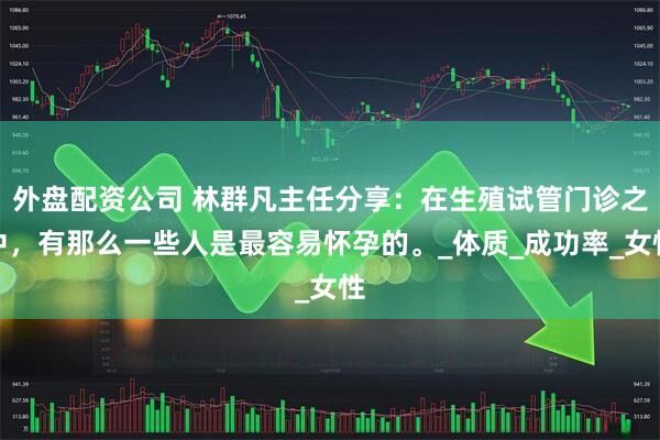 外盘配资公司 林群凡主任分享：在生殖试管门诊之中，有那么一些人是最容易怀孕的。_体质_成功率_女性