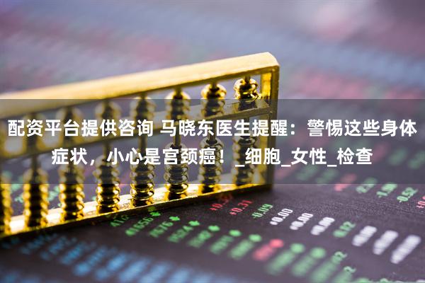 配资平台提供咨询 马晓东医生提醒：警惕这些身体症状，小心是宫颈癌！_细胞_女性_检查