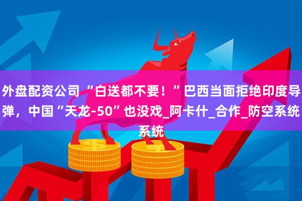 外盘配资公司 “白送都不要！”巴西当面拒绝印度导弹，中国“天龙-50”也没戏_阿卡什_合作_防空系统