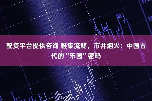配资平台提供咨询 雅集流觞，市井烟火：中国古代的“乐园”密码