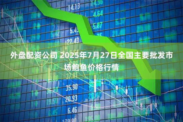 外盘配资公司 2025年7月27日全国主要批发市场鲍鱼价格行情