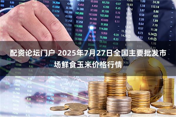 配资论坛门户 2025年7月27日全国主要批发市场鲜食玉米价格行情