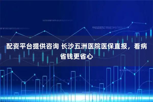 配资平台提供咨询 长沙五洲医院医保直报，看病省钱更省心