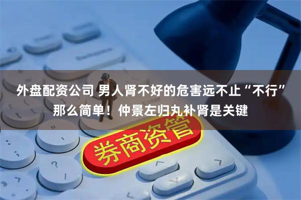 外盘配资公司 男人肾不好的危害远不止“不行”那么简单！仲景左归丸补肾是关键