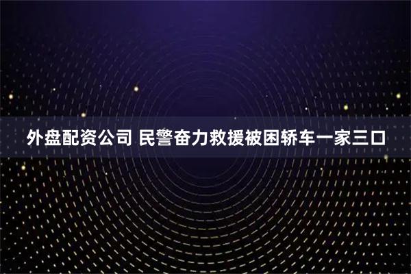 外盘配资公司 民警奋力救援被困轿车一家三口