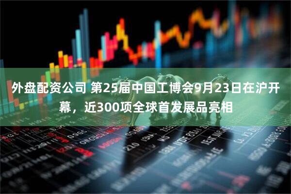 外盘配资公司 第25届中国工博会9月23日在沪开幕，近300项全球首发展品亮相