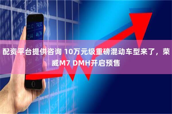 配资平台提供咨询 10万元级重磅混动车型来了，荣威M7 DMH开启预售