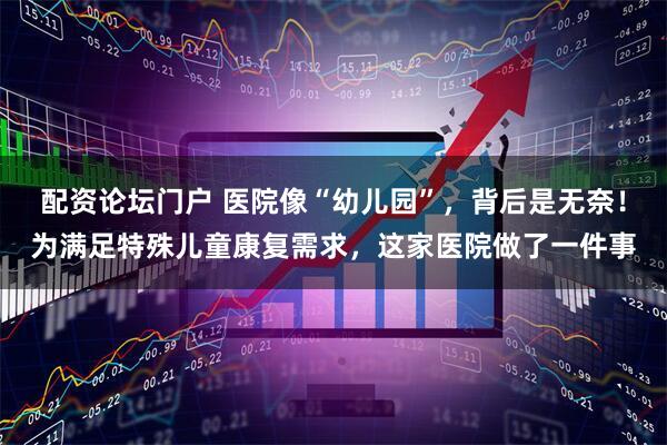 配资论坛门户 医院像“幼儿园”，背后是无奈！为满足特殊儿童康复需求，这家医院做了一件事