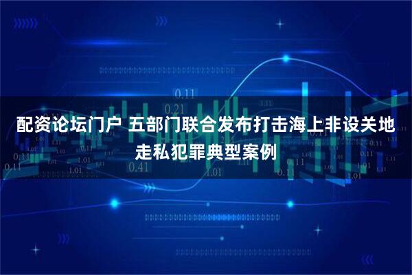 配资论坛门户 五部门联合发布打击海上非设关地走私犯罪典型案例