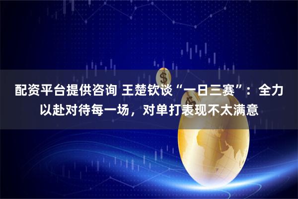 配资平台提供咨询 王楚钦谈“一日三赛”：全力以赴对待每一场，对单打表现不太满意