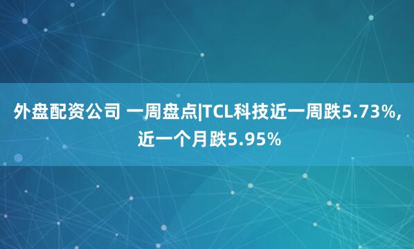 外盘配资公司 一周盘点|TCL科技近一周跌5.73%, 近一个月跌5.95%