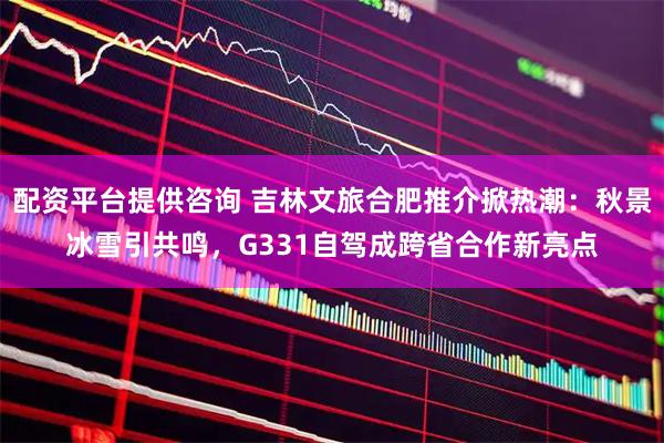 配资平台提供咨询 吉林文旅合肥推介掀热潮：秋景冰雪引共鸣，G331自驾成跨省合作新亮点