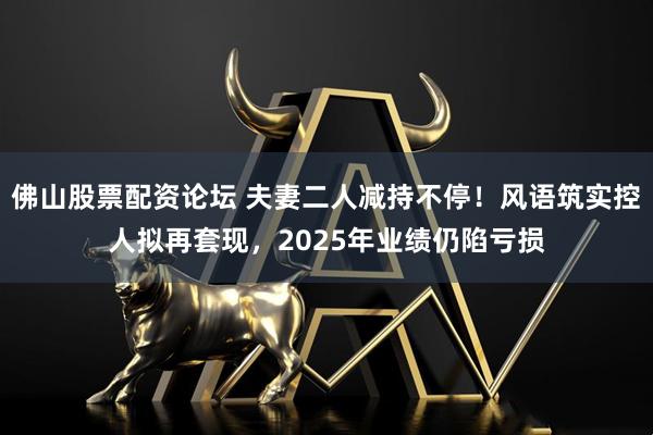 佛山股票配资论坛 夫妻二人减持不停！风语筑实控人拟再套现，2025年业绩仍陷亏损