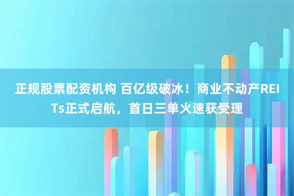 正规股票配资机构 百亿级破冰！商业不动产REITs正式启航，首日三单火速获受理
