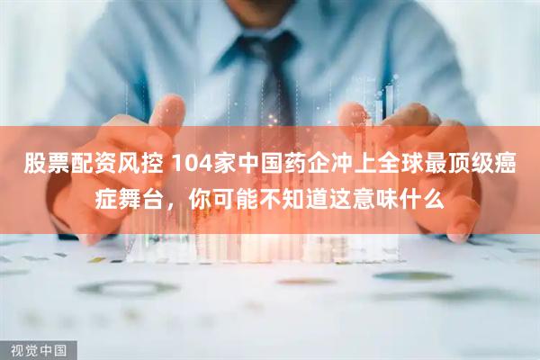 股票配资风控 104家中国药企冲上全球最顶级癌症舞台，你可能不知道这意味什么