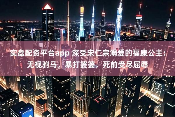 实盘配资平台app 深受宋仁宗溺爱的福康公主：无视驸马，暴打婆婆，死前受尽屈辱
