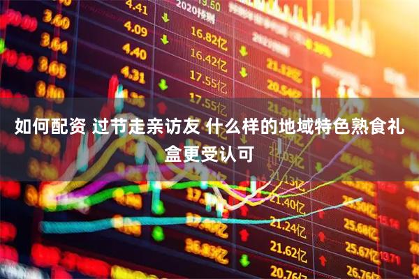 如何配资 过节走亲访友 什么样的地域特色熟食礼盒更受认可