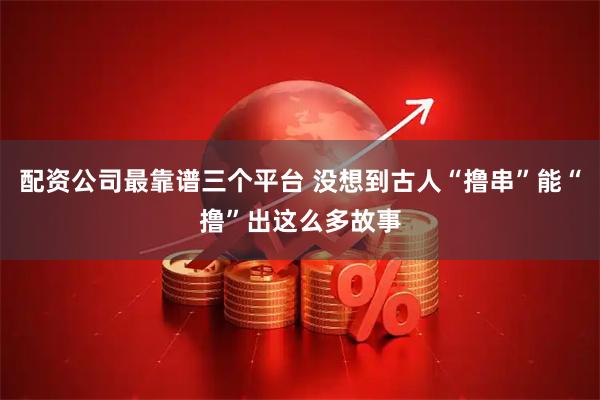 配资公司最靠谱三个平台 没想到古人“撸串”能“撸”出这么多故事
