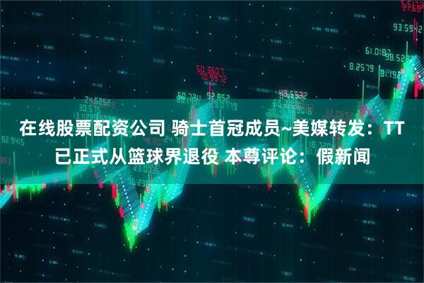 在线股票配资公司 骑士首冠成员~美媒转发：TT已正式从篮球界退役 本尊评论：假新闻