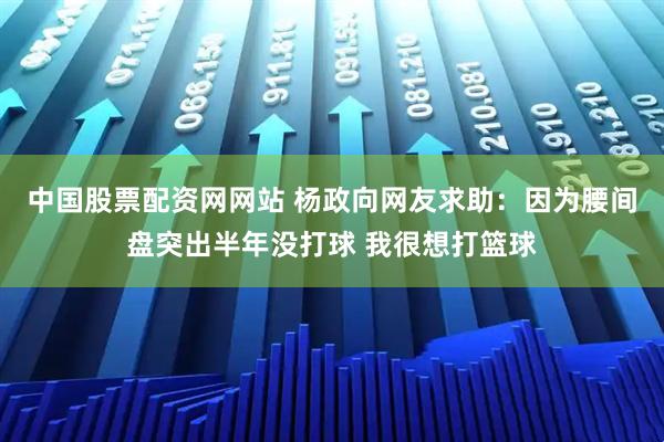 中国股票配资网网站 杨政向网友求助：因为腰间盘突出半年没打球 我很想打篮球