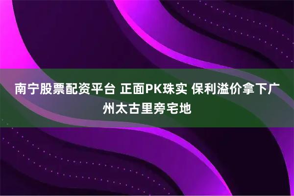 南宁股票配资平台 正面PK珠实 保利溢价拿下广州太古里旁宅地