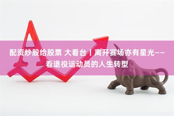配资炒股给股票 大看台丨离开赛场亦有星光——看退役运动员的人生转型